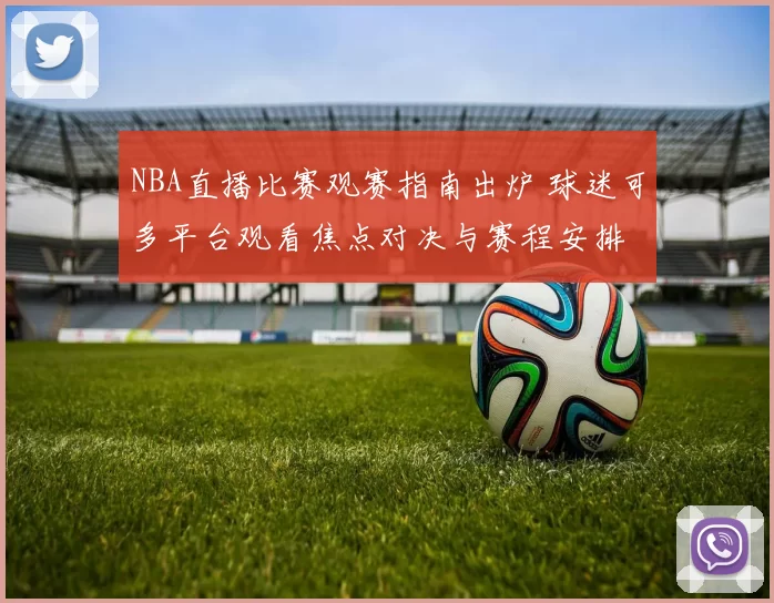 NBA直播比赛观赛指南出炉 球迷可多平台观看焦点对决与赛程安排