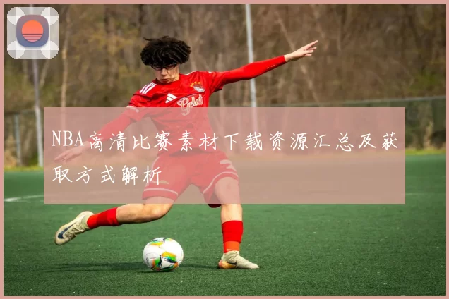 NBA高清比赛素材下载资源汇总及获取方式解析