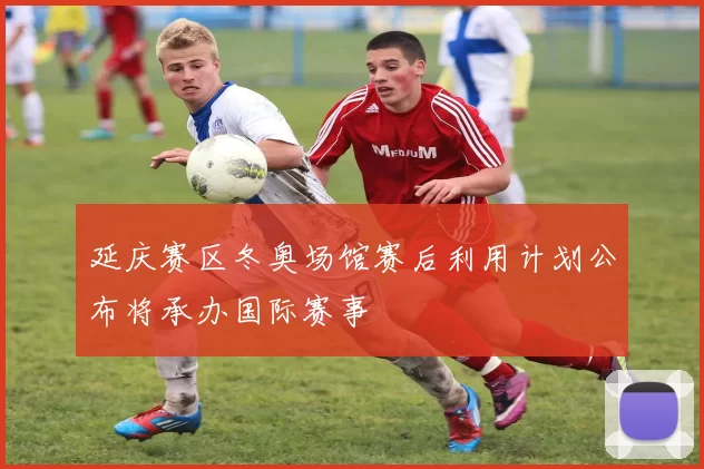 延庆赛区冬奥场馆赛后利用计划公布将承办国际赛事