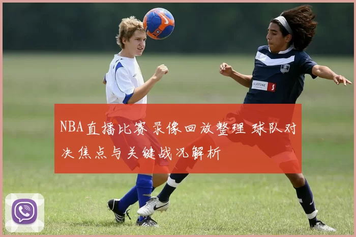 NBA直播比赛录像回放整理 球队对决焦点与关键战况解析