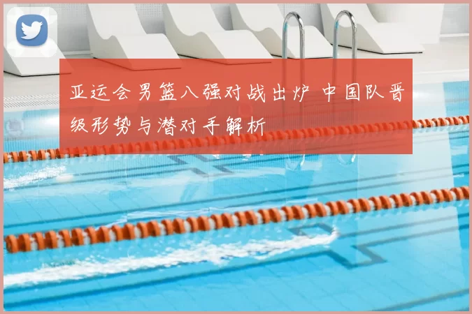 亚运会男篮八强对战出炉 中国队晋级形势与潜对手解析