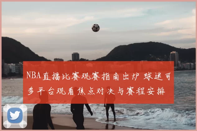 NBA直播比赛观赛指南出炉 球迷可多平台观看焦点对决与赛程安排