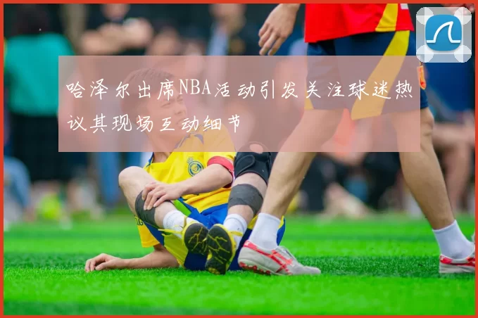 哈泽尔出席NBA活动引发关注球迷热议其现场互动细节
