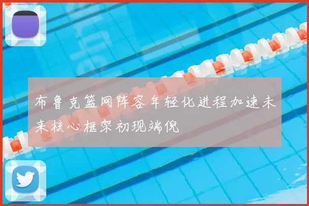 布鲁克篮网阵容年轻化进程加速未来核心框架初现端倪