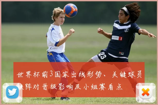 世界杯前3国家出线形势、关键球员缺阵对晋级影响及小组赛看点