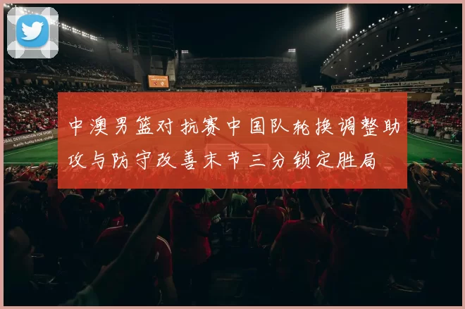 中澳男篮对抗赛中国队轮换调整助攻与防守改善末节三分锁定胜局