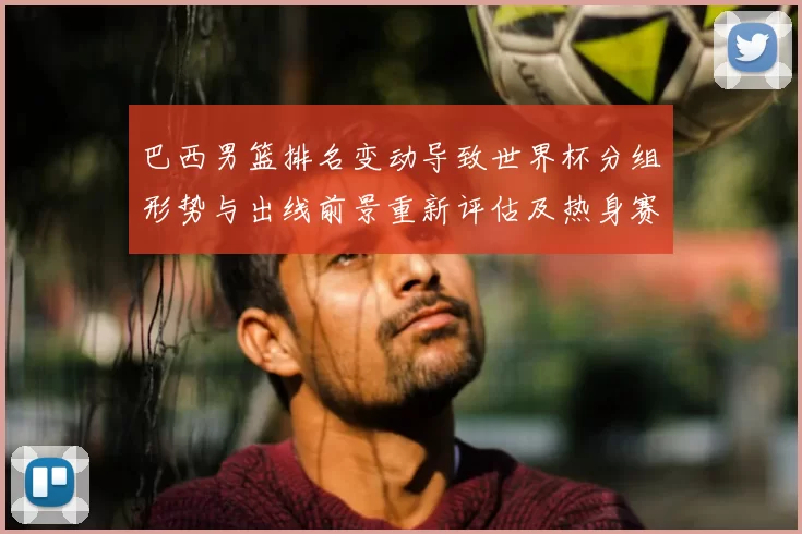 巴西男篮排名变动导致世界杯分组形势与出线前景重新评估及热身赛看点