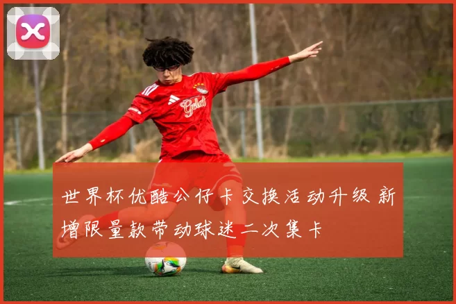 世界杯优酷公仔卡交换活动升级 新增限量款带动球迷二次集卡