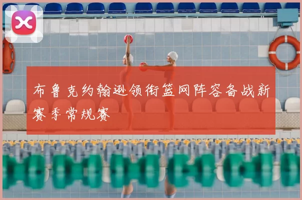 布鲁克约翰逊领衔篮网阵容备战新赛季常规赛