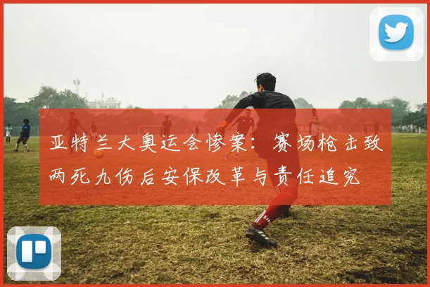 亚特兰大奥运会惨案：赛场枪击致两死九伤后安保改革与责任追究