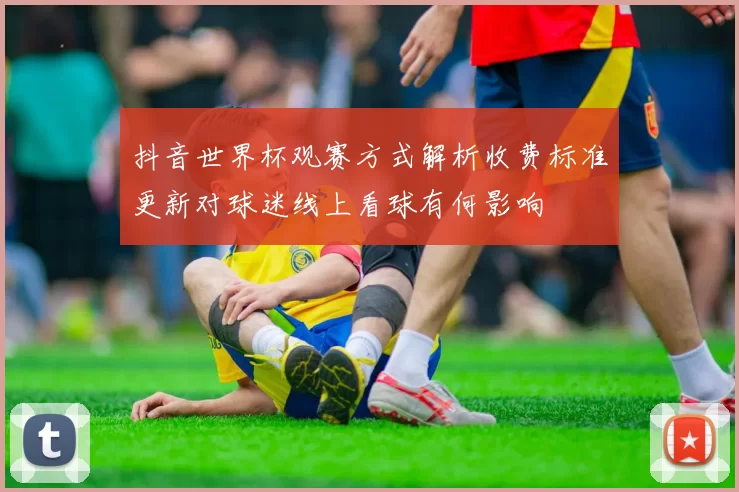 抖音世界杯观赛方式解析收费标准更新对球迷线上看球有何影响