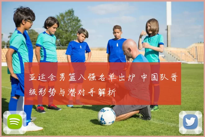 亚运会男篮八强名单出炉 中国队晋级形势与潜对手解析