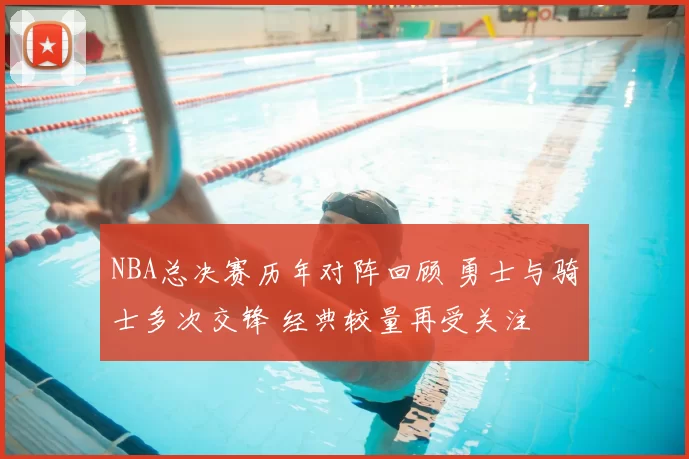 NBA总决赛历年对阵回顾 勇士与骑士多次交锋 经典较量再受关注