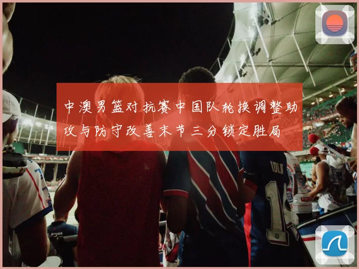 中澳男篮对抗赛中国队轮换调整助攻与防守改善末节三分锁定胜局