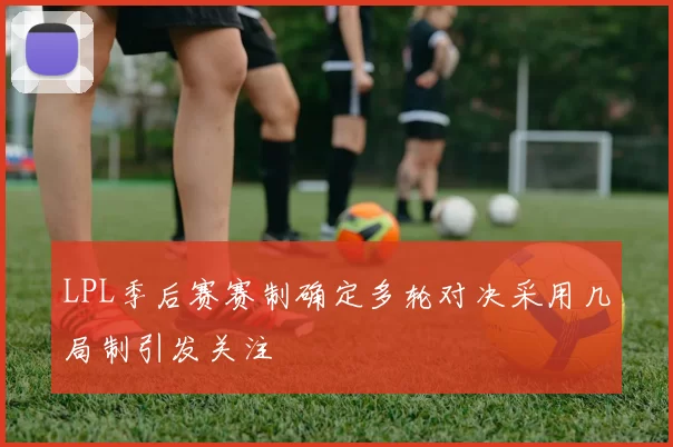 LPL季后赛赛制确定多轮对决采用几局制引发关注