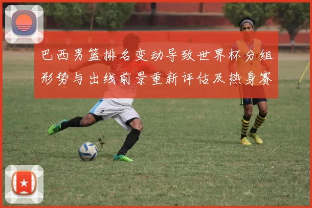 巴西男篮排名变动导致世界杯分组形势与出线前景重新评估及热身赛看点