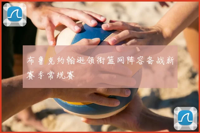 布鲁克约翰逊领衔篮网阵容备战新赛季常规赛