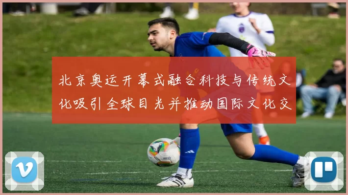 北京奥运开幕式融合科技与传统文化吸引全球目光并推动国际文化交流