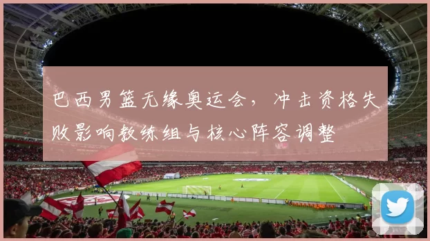 巴西男篮无缘奥运会，冲击资格失败影响教练组与核心阵容调整