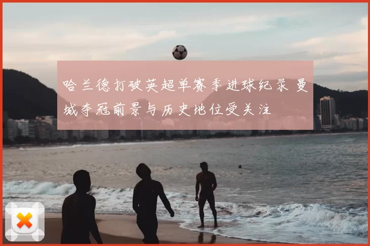 哈兰德打破英超单赛季进球纪录 曼城夺冠前景与历史地位受关注