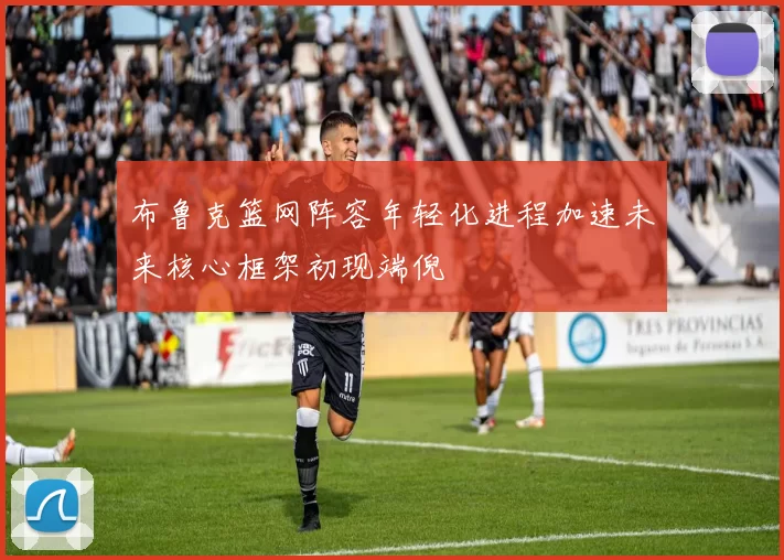 布鲁克篮网阵容年轻化进程加速未来核心框架初现端倪