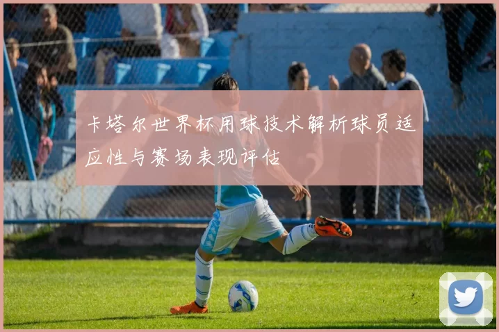 卡塔尔世界杯用球技术解析球员适应性与赛场表现评估
