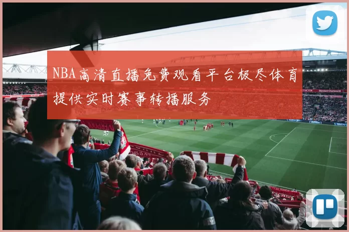 NBA高清直播免费观看平台极尽体育提供实时赛事转播服务