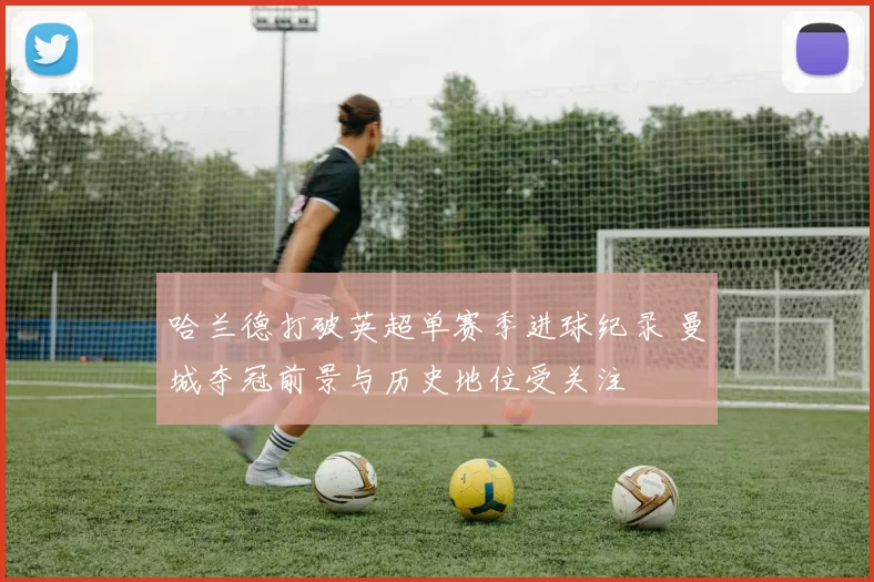 哈兰德打破英超单赛季进球纪录 曼城夺冠前景与历史地位受关注