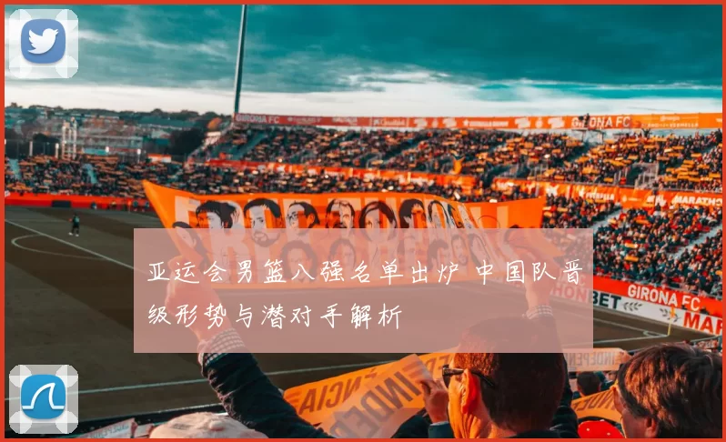 亚运会男篮八强名单出炉 中国队晋级形势与潜对手解析