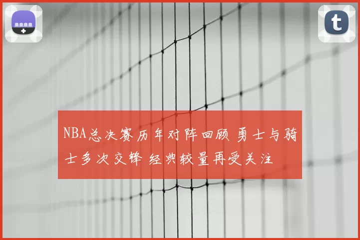 NBA总决赛历年对阵回顾 勇士与骑士多次交锋 经典较量再受关注