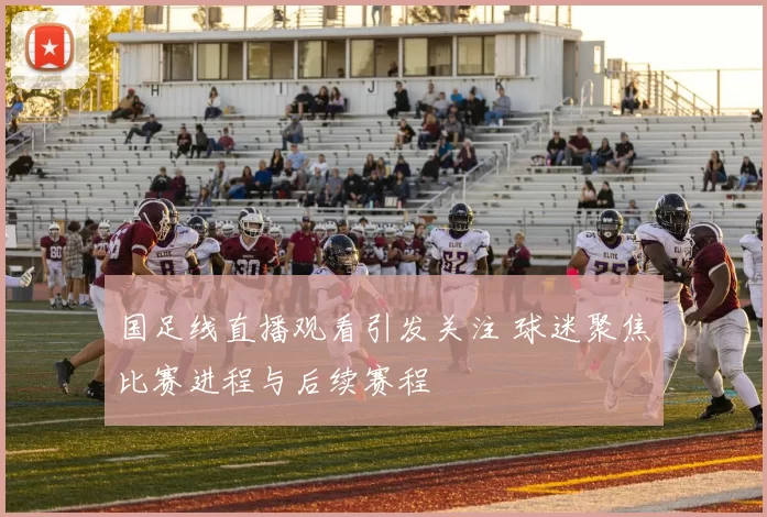 国足线直播观看引发关注 球迷聚焦比赛进程与后续赛程