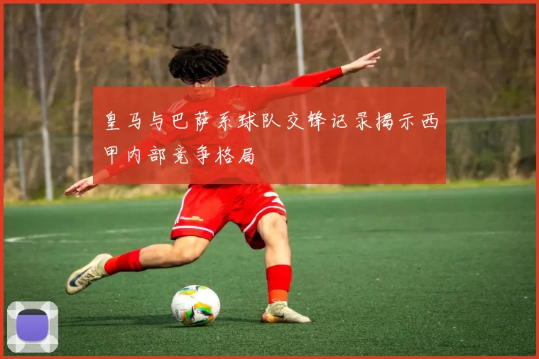 皇马与巴萨系球队交锋记录揭示西甲内部竞争格局